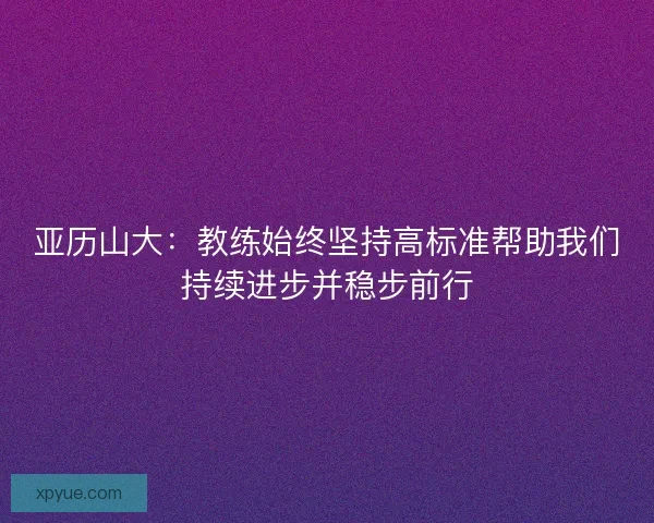 亚历山大：教练始终坚持高标准帮助我们持续进步并稳步前行