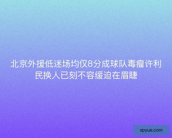北京外援低迷场均仅8分成球队毒瘤许利民换人已刻不容缓迫在眉睫