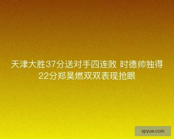 天津大胜37分送对手四连败 时德帅独得22分郑昊燃双双表现抢眼