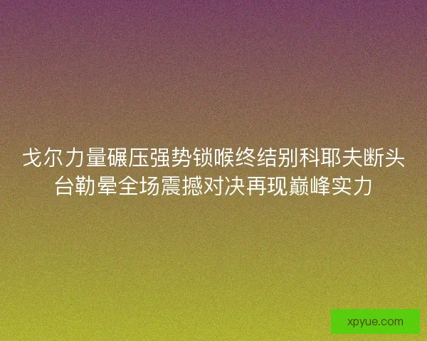 戈尔力量碾压强势锁喉终结别科耶夫断头台勒晕全场震撼对决再现巅峰实力