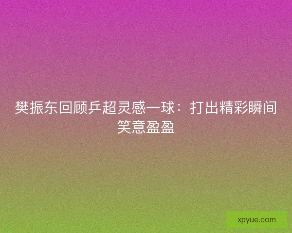 樊振东回顾乒超灵感一球：打出精彩瞬间笑意盈盈
